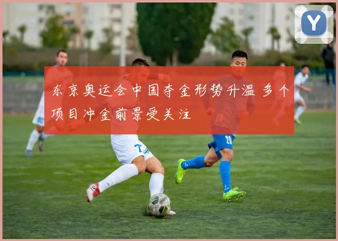 东京奥运会中国夺金形势升温 多个项目冲金前景受关注