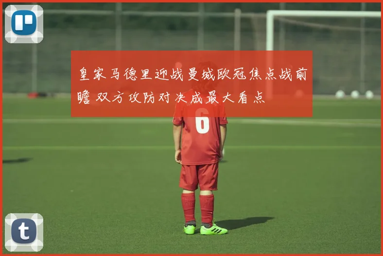 皇家马德里迎战曼城欧冠焦点战前瞻 双方攻防对决成最大看点