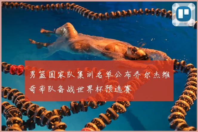 男篮国家队集训名单公布乔尔杰维奇率队备战世界杯预选赛