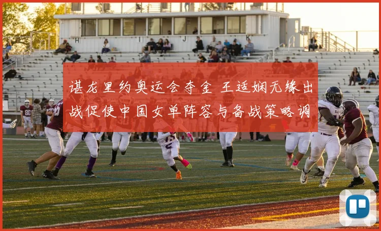 谌龙里约奥运会夺金 王适娴无缘出战促使中国女单阵容与备战策略调整