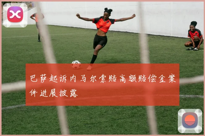 巴萨起诉内马尔索赔高额赔偿金案件进展披露