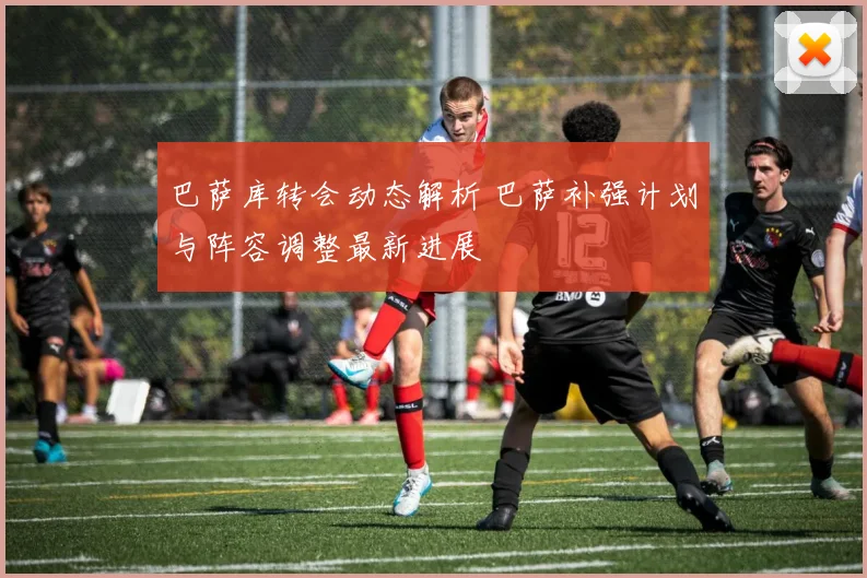 巴萨库转会动态解析 巴萨补强计划与阵容调整最新进展