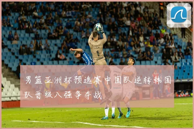 男篮亚洲杯预选赛中国队逆转韩国队晋级八强争夺战