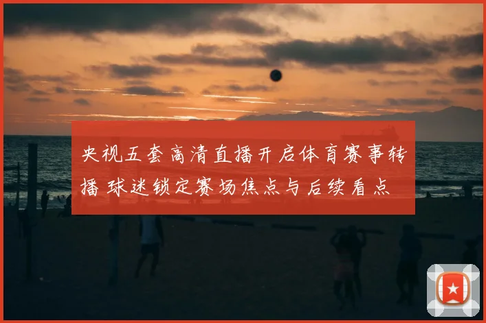 央视五套高清直播开启体育赛事转播 球迷锁定赛场焦点与后续看点
