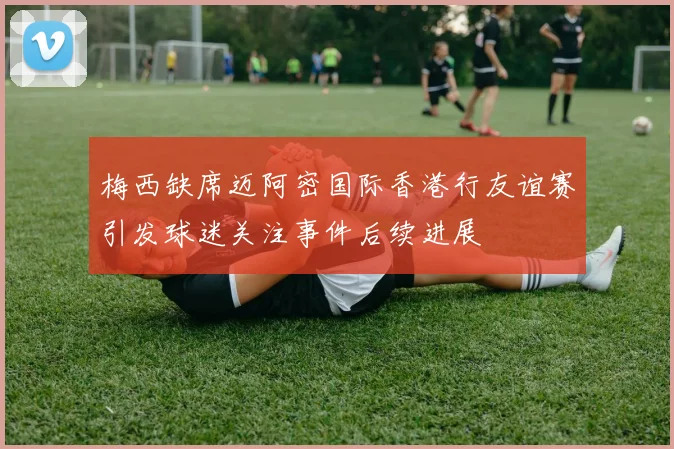 梅西缺席迈阿密国际香港行友谊赛引发球迷关注事件后续进展