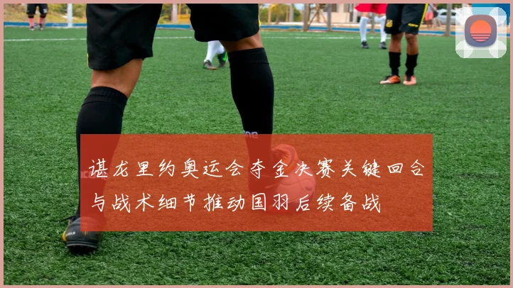 谌龙里约奥运会夺金决赛关键回合与战术细节推动国羽后续备战