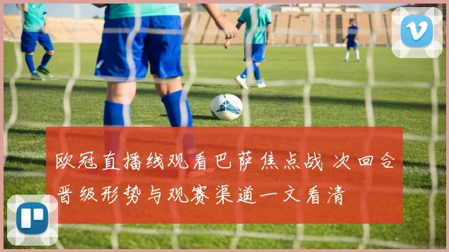 欧冠直播线观看巴萨焦点战 次回合晋级形势与观赛渠道一文看清