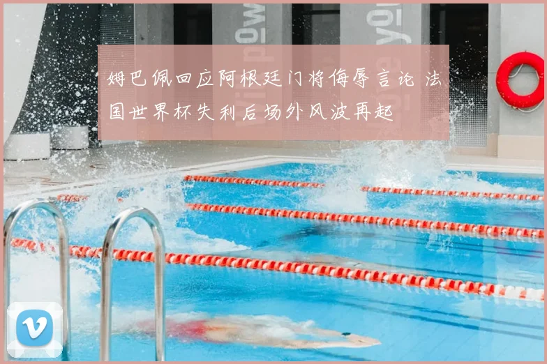 姆巴佩回应阿根廷门将侮辱言论 法国世界杯失利后场外风波再起