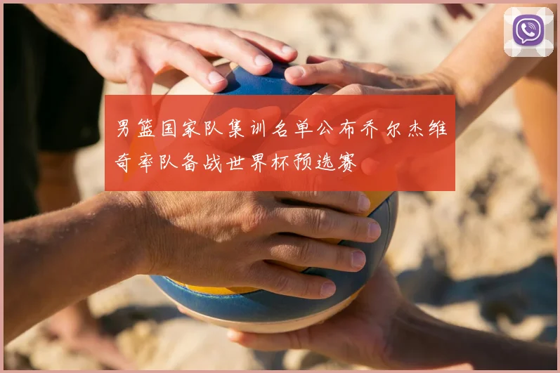 男篮国家队集训名单公布乔尔杰维奇率队备战世界杯预选赛