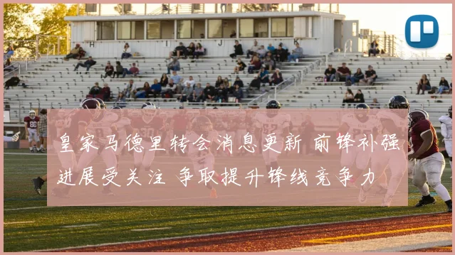 皇家马德里转会消息更新 前锋补强进展受关注 争取提升锋线竞争力