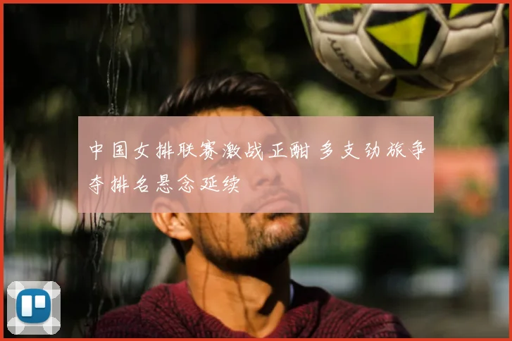 中国女排联赛激战正酣 多支劲旅争夺排名悬念延续