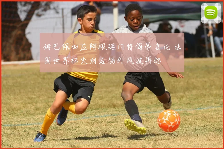 姆巴佩回应阿根廷门将侮辱言论 法国世界杯失利后场外风波再起