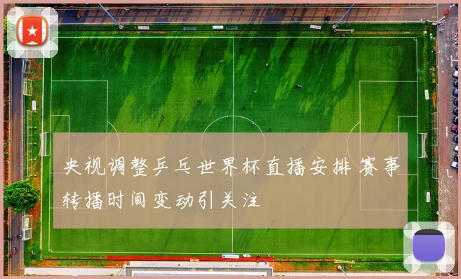 央视调整乒乓世界杯直播安排 赛事转播时间变动引关注