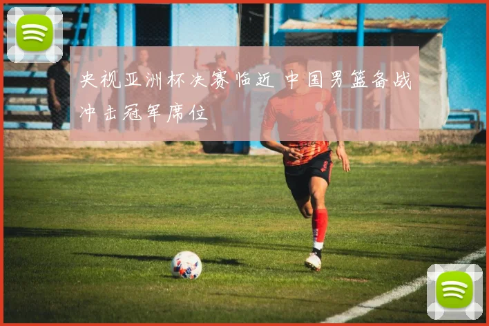央视亚洲杯决赛临近 中国男篮备战冲击冠军席位