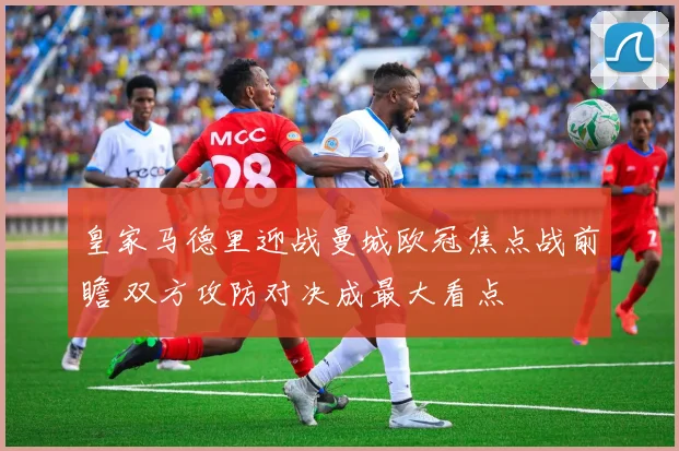 皇家马德里迎战曼城欧冠焦点战前瞻 双方攻防对决成最大看点