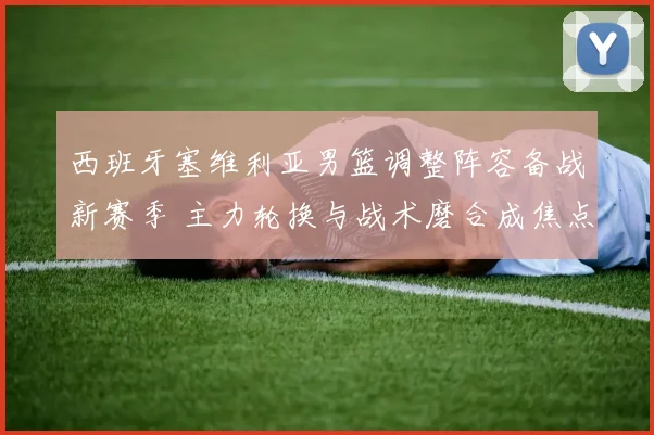 西班牙塞维利亚男篮调整阵容备战新赛季 主力轮换与战术磨合成焦点