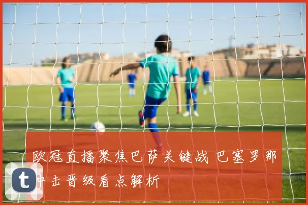 欧冠直播聚焦巴萨关键战 巴塞罗那冲击晋级看点解析