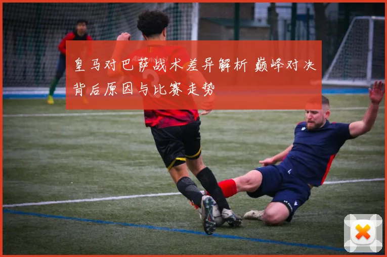 皇马对巴萨战术差异解析 巅峰对决背后原因与比赛走势