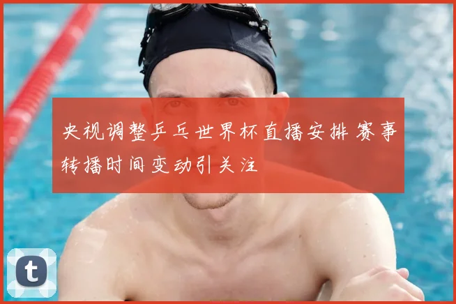 央视调整乒乓世界杯直播安排 赛事转播时间变动引关注