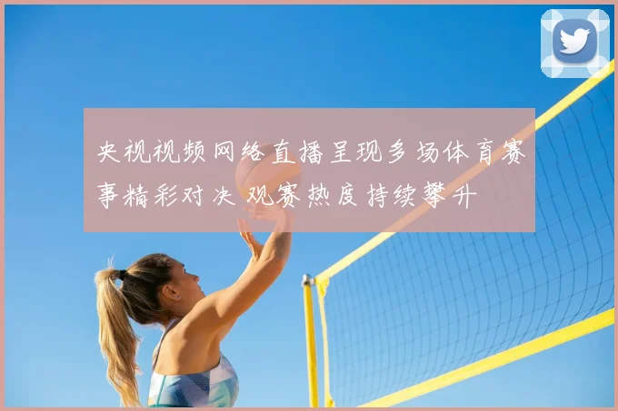 央视视频网络直播呈现多场体育赛事精彩对决 观赛热度持续攀升