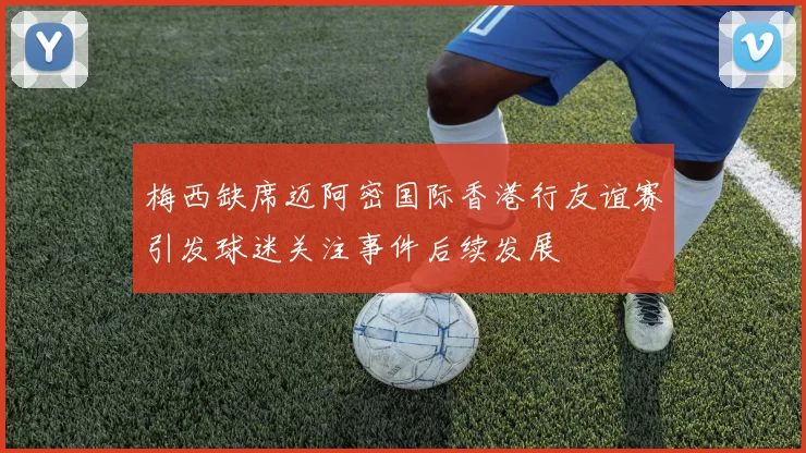 梅西缺席迈阿密国际香港行友谊赛引发球迷关注事件后续发展