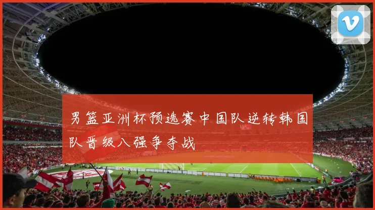 男篮亚洲杯预选赛中国队逆转韩国队晋级八强争夺战