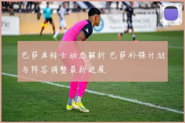 巴萨库转会动态解析 巴萨补强计划与阵容调整最新进展