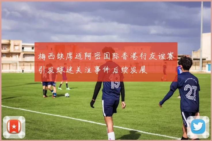 梅西缺席迈阿密国际香港行友谊赛引发球迷关注事件后续发展